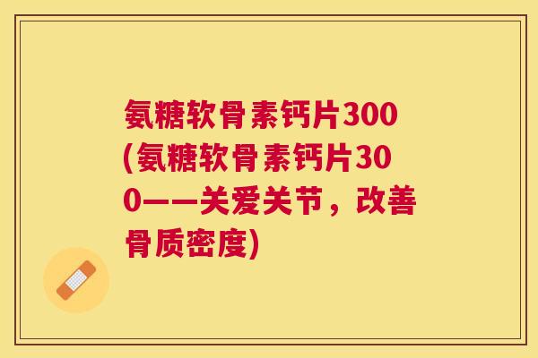 氨糖软骨素钙片300(氨糖软骨素钙片300——关爱关节，改善骨质密度)