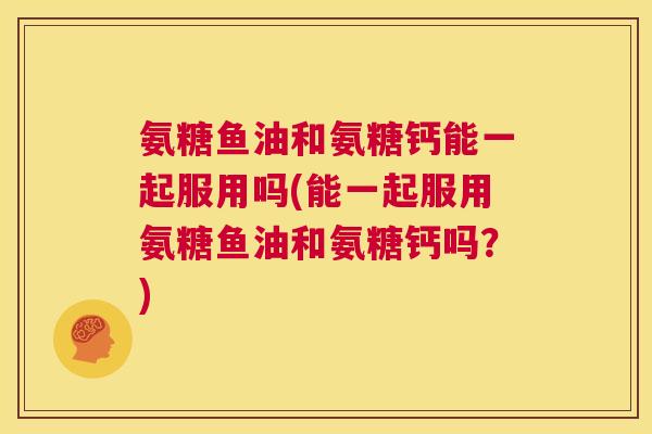 氨糖鱼油和氨糖钙能一起服用吗(能一起服用氨糖鱼油和氨糖钙吗？)