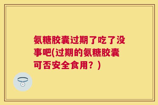 氨糖胶囊过期了吃了没事吧(过期的氨糖胶囊可否安全食用?)
