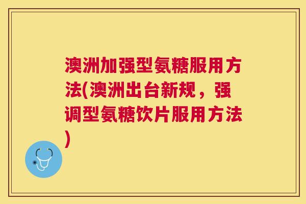 澳洲加强型氨糖服用方法(澳洲出台新规,强调型氨糖饮片服用方法)