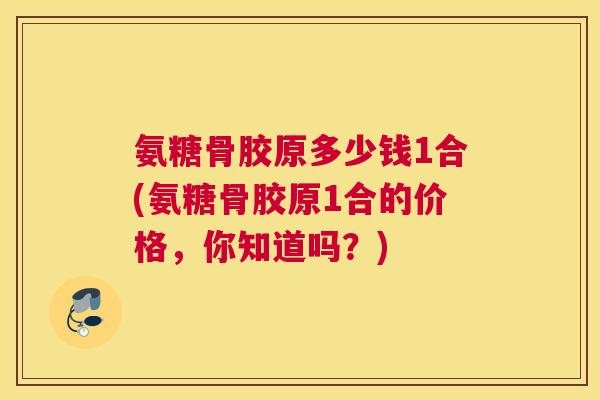 氨糖骨胶原多少钱1合(氨糖骨胶原1合的价格,你知道吗?) 氨糖骨胶原多少钱1合(氨糖骨胶原1合的价格,你知道吗?)