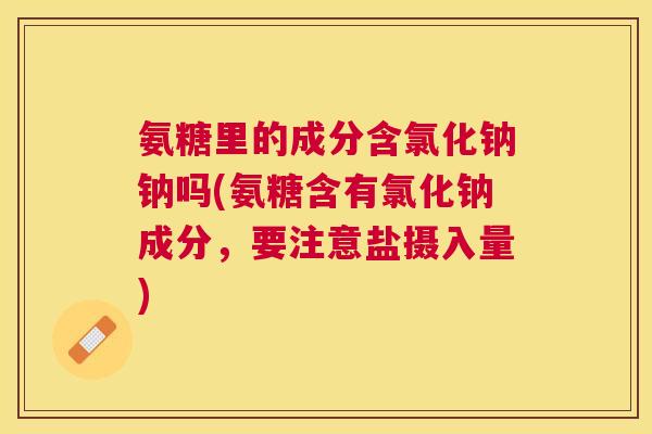 氨糖里的成分含氯化钠钠吗(氨糖含有氯化钠成分，要注意盐摄入量)