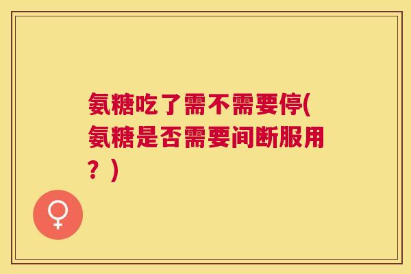 氨糖吃了需不需要停(氨糖是否需要间断服用?)