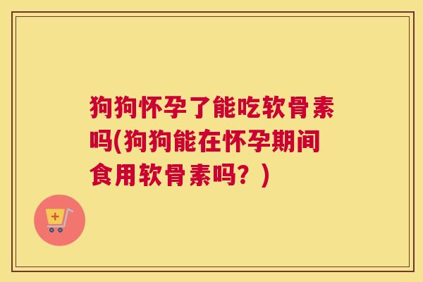 狗狗怀孕了能吃软骨素吗(狗狗能在怀孕期间食用软骨素吗?)