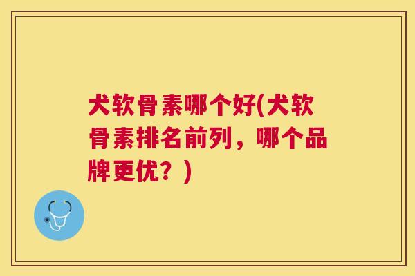 犬软骨素哪个好(犬软骨素排名前列，哪个品牌更优？)