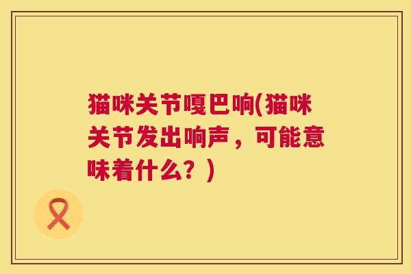 猫咪关节嘎巴响(猫咪关节发出响声，可能意味着什么？)