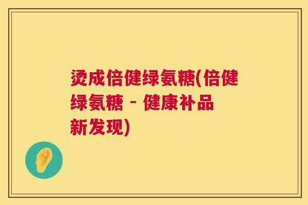 烫成倍健绿氨糖(倍健绿氨糖 - 健康补品新发现) 烫成倍健绿氨糖(倍健绿氨糖 - 健康补品新发现)