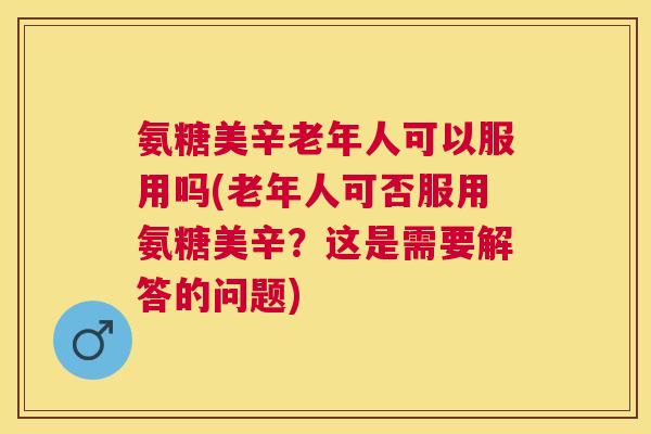氨糖美辛老年人可以服用吗(老年人可否服用氨糖美辛?这是需要解答的问题)