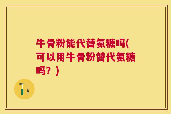 牛骨粉能代替氨糖吗(可以用牛骨粉替代氨糖吗?)