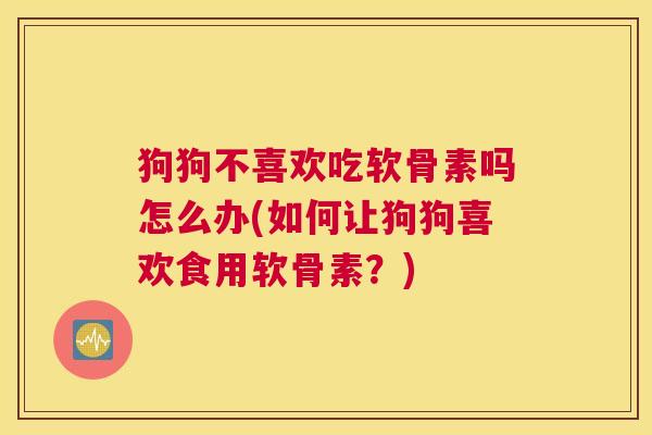 狗狗不喜欢吃软骨素吗怎么办(如何让狗狗喜欢食用软骨素?)