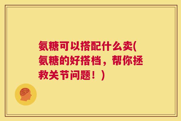 氨糖可以搭配什么卖(氨糖的好搭档,帮你拯救关节问题!)