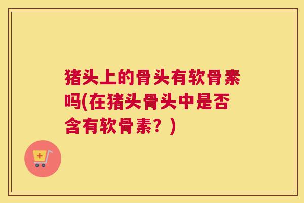 猪头上的骨头有软骨素吗(在猪头骨头中是否含有软骨素?) 猪头上的骨头有软骨素吗(在猪头骨头中是否含有软骨素?)