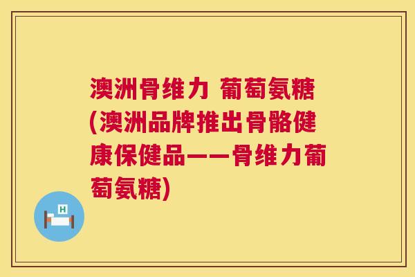 澳洲骨维力 葡萄氨糖(澳洲品牌推出骨骼健康保健品——骨维力葡萄氨糖) 澳洲骨维力 葡萄氨糖(澳洲品牌推出骨骼健康保健品——骨维力葡萄氨糖)