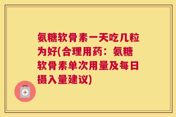 氨糖软骨素一天吃几粒为好(合理用药:氨糖软骨素单次用量及每日摄入量建议)