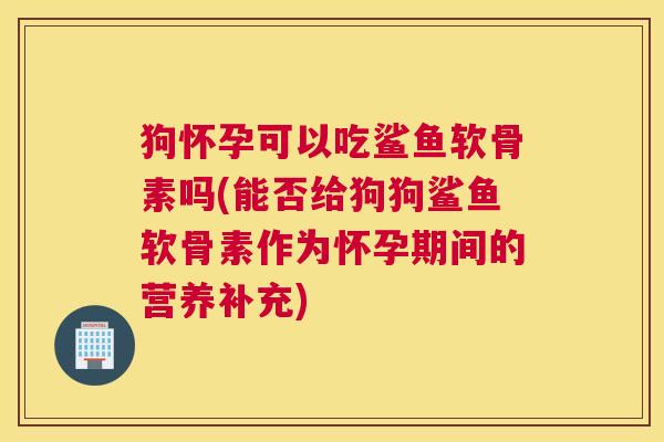 狗怀孕可以吃鲨鱼软骨素吗(能否给狗狗鲨鱼软骨素作为怀孕期间的营养补充)