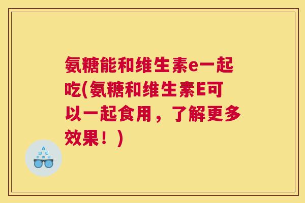 氨糖能和维生素e一起吃(氨糖和维生素E可以一起食用,了解更多效果!) 氨糖能和维生素e一起吃(氨糖和维生素E可以一起食用,了解更多效果!)
