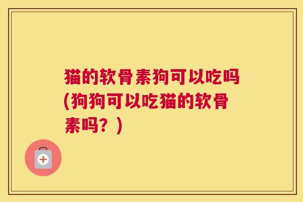 猫的软骨素狗可以吃吗(狗狗可以吃猫的软骨素吗?)