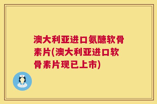 澳大利亚进口氨醣软骨素片(澳大利亚进口软骨素片现已上市)