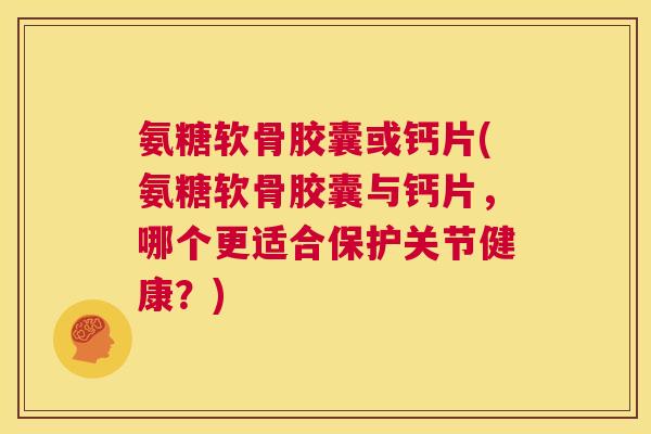 氨糖软骨胶囊或钙片(氨糖软骨胶囊与钙片，哪个更适合保护关节健康？)