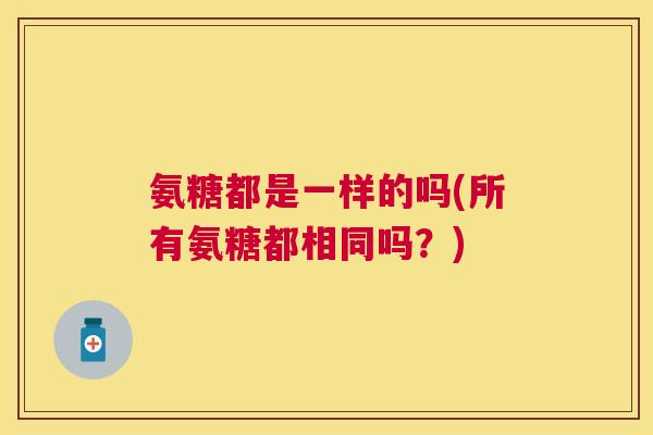 氨糖都是一样的吗(所有氨糖都相同吗?)