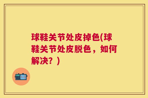 球鞋关节处皮掉色(球鞋关节处皮脱色,如何解决?)
