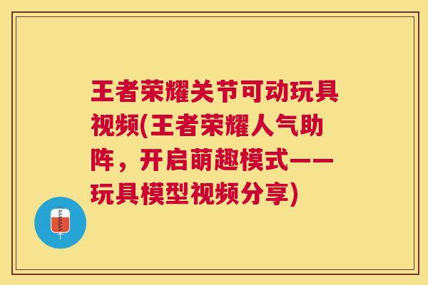 王者荣耀关节可动玩具视频(王者荣耀人气助阵,开启萌趣模式——玩具模型视频分享) 王者荣耀关节可动玩具视频(王者荣耀人气助阵,开启萌趣模式——玩具模型视频分享)