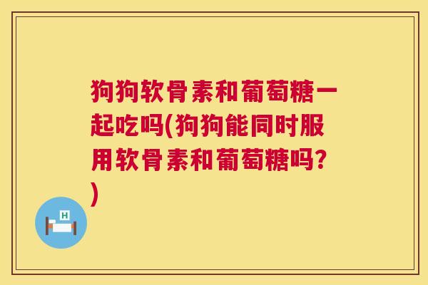 狗狗软骨素和葡萄糖一起吃吗(狗狗能同时服用软骨素和葡萄糖吗？)