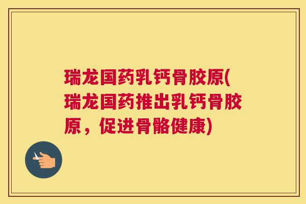 瑞龙国药乳钙骨胶原(瑞龙国药推出乳钙骨胶原,促进骨骼健康)