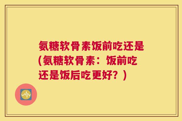 氨糖软骨素饭前吃还是(氨糖软骨素:饭前吃还是饭后吃更好?) 氨糖软骨素饭前吃还是(氨糖软骨素:饭前吃还是饭后吃更好?)