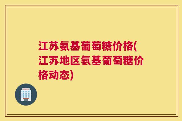 江苏氨基葡萄糖价格(江苏地区氨基葡萄糖价格动态) 江苏氨基葡萄糖价格(江苏地区氨基葡萄糖价格动态)