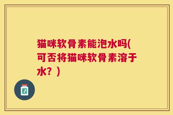 猫咪软骨素能泡水吗(可否将猫咪软骨素溶于水？)