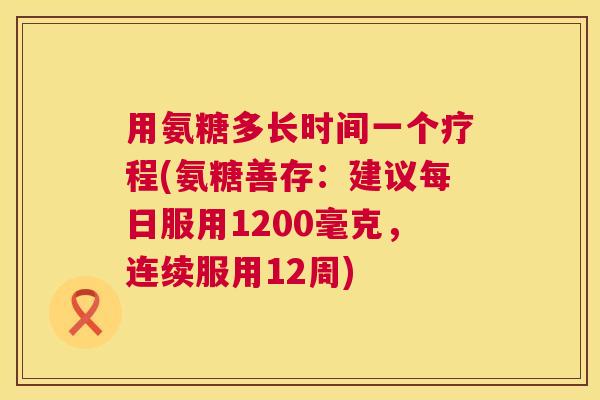 用氨糖多长时间一个疗程(氨糖善存:建议每日服用1200毫克,连续服用12周)