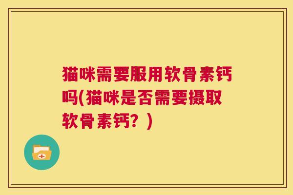 猫咪需要服用软骨素钙吗(猫咪是否需要摄取软骨素钙？)