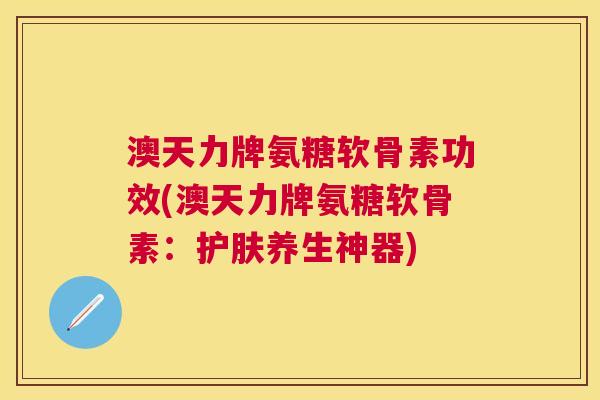 澳天力牌氨糖软骨素功效(澳天力牌氨糖软骨素:护肤养生神器)