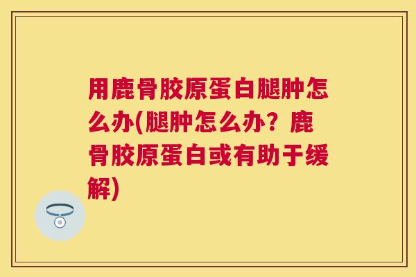 用鹿骨胶原蛋白腿肿怎么办(腿肿怎么办?鹿骨胶原蛋白或有助于缓解) 用鹿骨胶原蛋白腿肿怎么办(腿肿怎么办?鹿骨胶原蛋白或有助于缓解)
