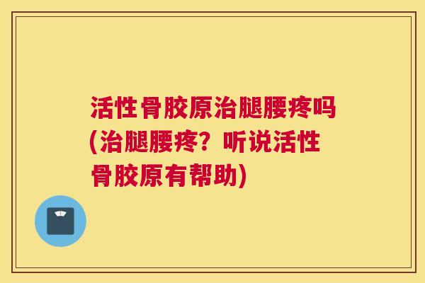 活性骨胶原治腿腰疼吗(治腿腰疼?听说活性骨胶原有帮助)