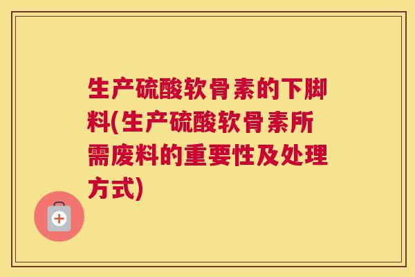 生产硫酸软骨素的下脚料(生产硫酸软骨素所需废料的重要性及处理方式) 生产硫酸软骨素的下脚料(生产硫酸软骨素所需废料的重要性及处理方式)