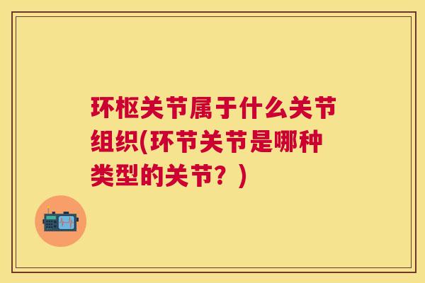 环枢关节属于什么关节组织(环节关节是哪种类型的关节?)