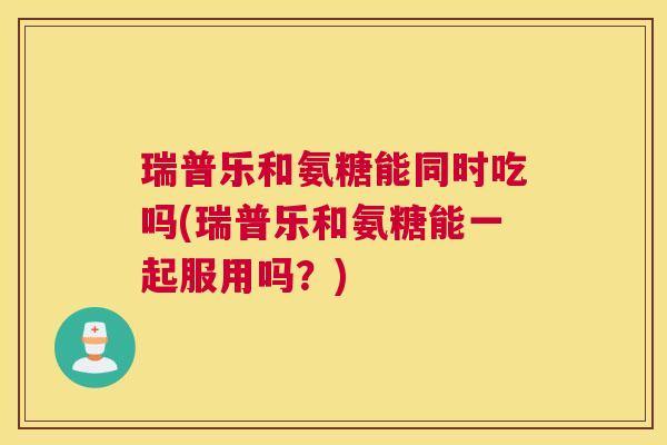 瑞普乐和氨糖能同时吃吗(瑞普乐和氨糖能一起服用吗?)