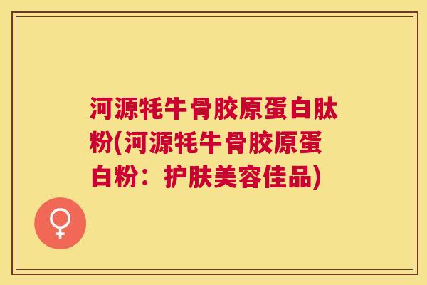 河源牦牛骨胶原蛋白肽粉(河源牦牛骨胶原蛋白粉：护肤美容佳品)