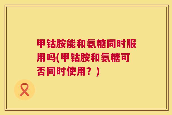 甲钴胺能和氨糖同时服用吗(甲钴胺和氨糖可否同时使用?)