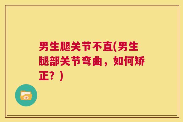 男生腿关节不直(男生腿部关节弯曲,如何矫正?)