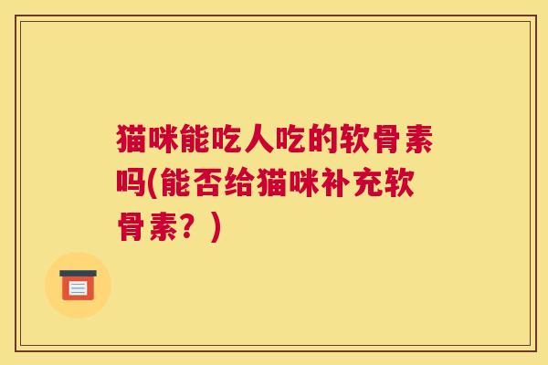猫咪能吃人吃的软骨素吗(能否给猫咪补充软骨素?)