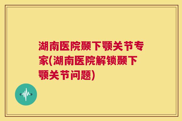 湖南医院颞下颚关节专家(湖南医院解锁颞下颚关节问题)