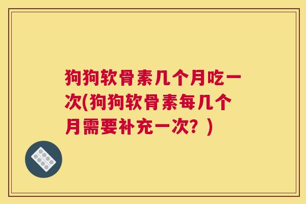 狗狗软骨素几个月吃一次(狗狗软骨素每几个月需要补充一次?)