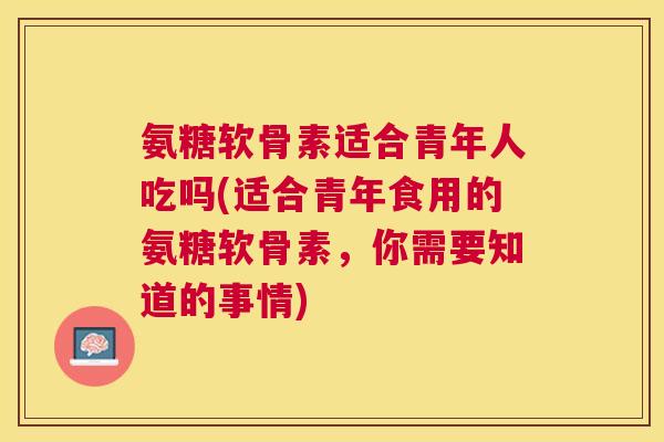 氨糖软骨素适合青年人吃吗(适合青年食用的氨糖软骨素,你需要知道的事情)
