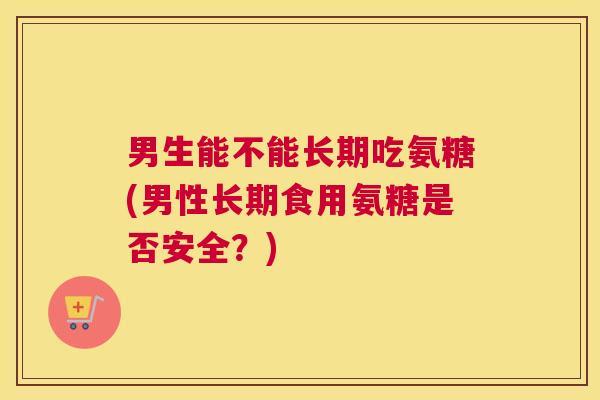 男生能不能长期吃氨糖(男性长期食用氨糖是否安全?)