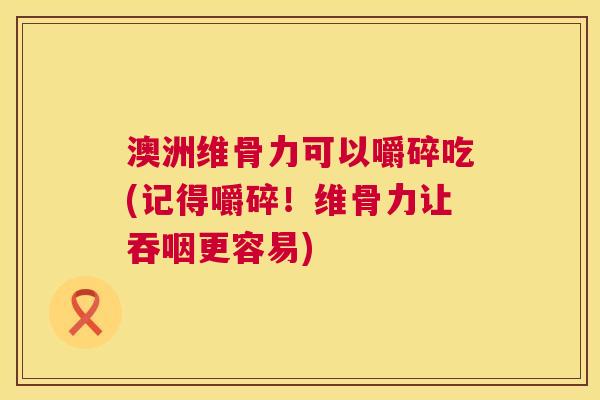 澳洲维骨力可以嚼碎吃(记得嚼碎!维骨力让吞咽更容易)