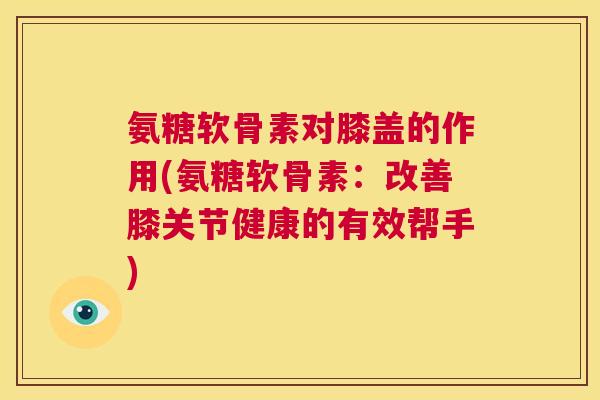 氨糖软骨素对膝盖的作用(氨糖软骨素：改善膝关节健康的有效帮手)