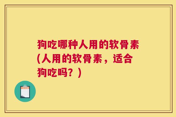 狗吃哪种人用的软骨素(人用的软骨素,适合狗吃吗?) 狗吃哪种人用的软骨素(人用的软骨素,适合狗吃吗?)